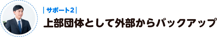 サポート２：上部団体として外部からバックアップ