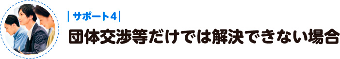 サポート４：団体交渉等だけでは解決できない場合