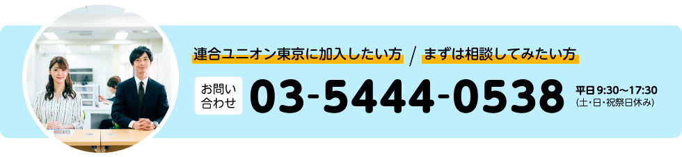 まずは相談してみたい方。連合ユニオン東京に加入したい方。お問い合わせ：03-5444-0538（土・日・祝祭日休み）平日 9:30〜17:30