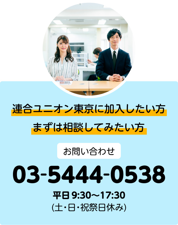 まずは相談してみたい方。連合ユニオン東京に加入したい方。お問い合わせ:03-5444-0538(土・日・祝祭日休み)平日 9:30〜17:30