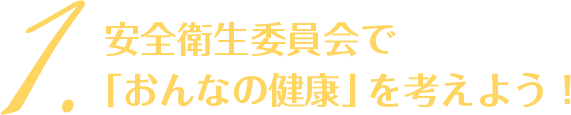 1. 安全衛生委員会で「おんなの健康」を考えよう！