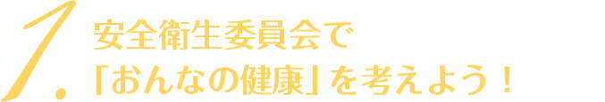 1. 安全衛生委員会で「おんなの健康」を考えよう！